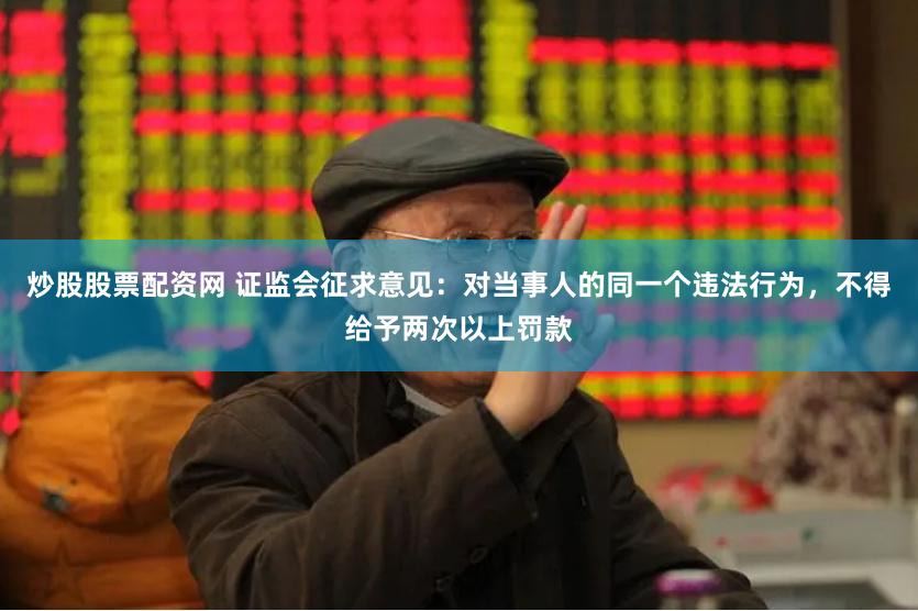 炒股股票配资网 证监会征求意见：对当事人的同一个违法行为，不得给予两次以上罚款