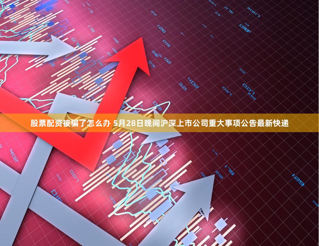 股票配资被骗了怎么办 5月28日晚间沪深上市公司重大事项公告最新快递