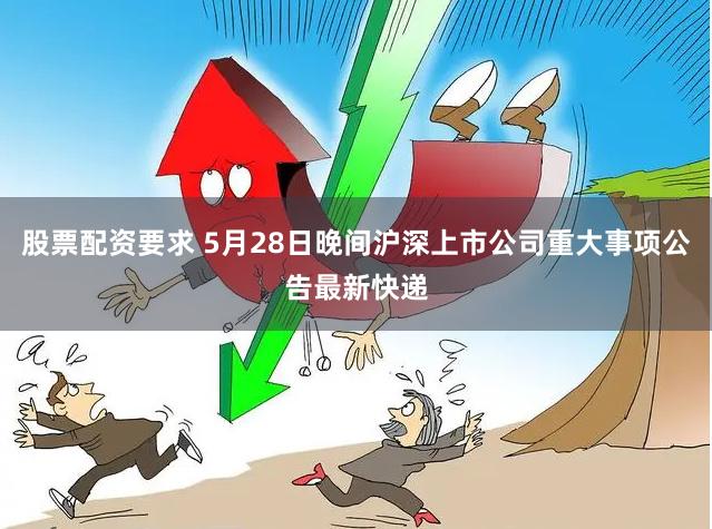 股票配资要求 5月28日晚间沪深上市公司重大事项公告最新快递