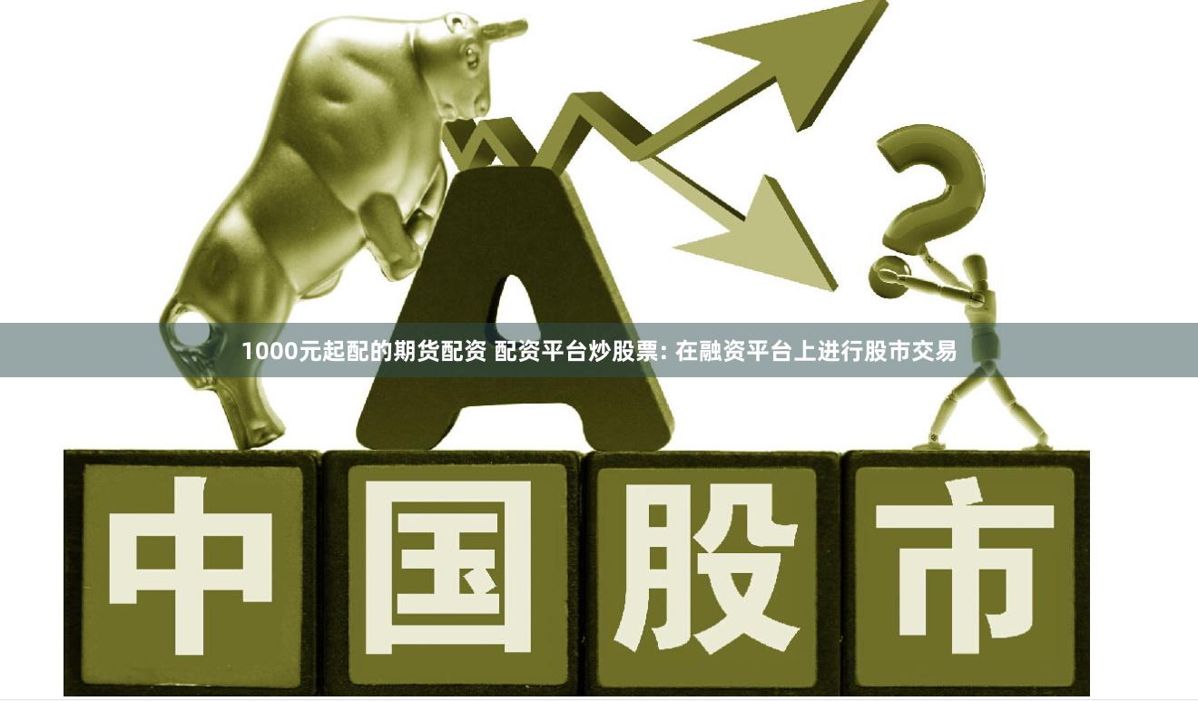 1000元起配的期货配资 配资平台炒股票: 在融资平台上进行股市交易