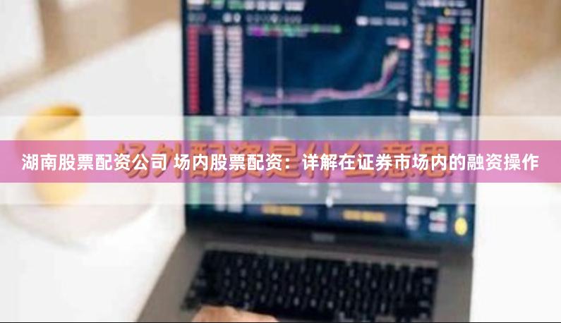 湖南股票配资公司 场内股票配资:详解在证券市场内的融资操作