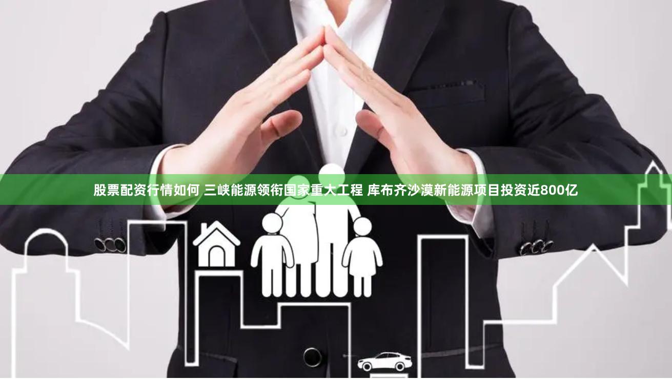 股票配资行情如何 三峡能源领衔国家重大工程 库布齐沙漠新能源项目投资近800亿