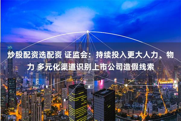 炒股配资选配资 证监会:持续投入更大人力、物力 多元化渠道识别上市公司造假线索