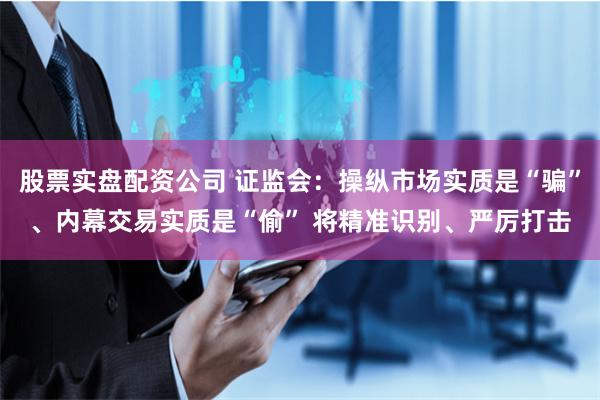 股票实盘配资公司 证监会:操纵市场实质是“骗”、内幕交易实质是“偷” 将精准识别、严厉打击