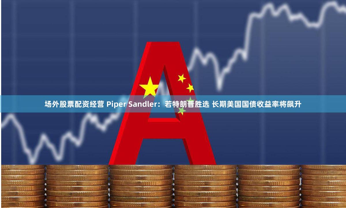 场外股票配资经营 Piper Sandler:若特朗普胜选 长期美国国债收益率将飙升