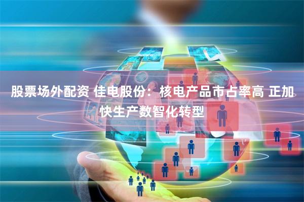 股票场外配资 佳电股份:核电产品市占率高 正加快生产数智化转型