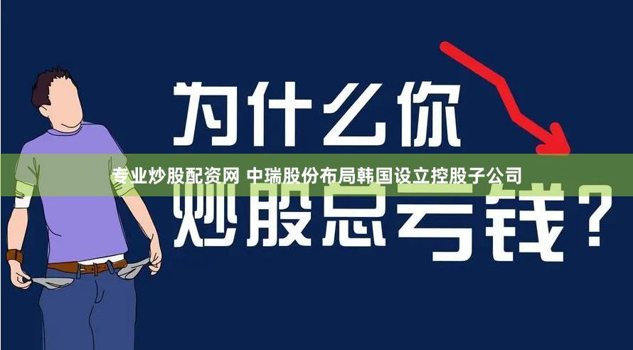 专业炒股配资网 中瑞股份布局韩国设立控股子公司