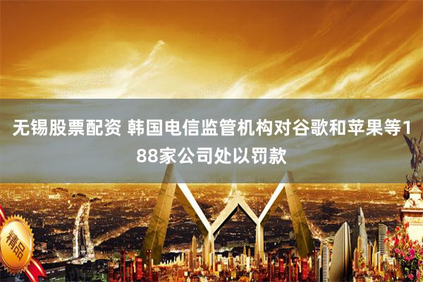 无锡股票配资 韩国电信监管机构对谷歌和苹果等188家公司处以罚款