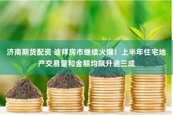 济南期货配资 迪拜房市继续火爆！上半年住宅地产交易量和金额均飙升逾三成