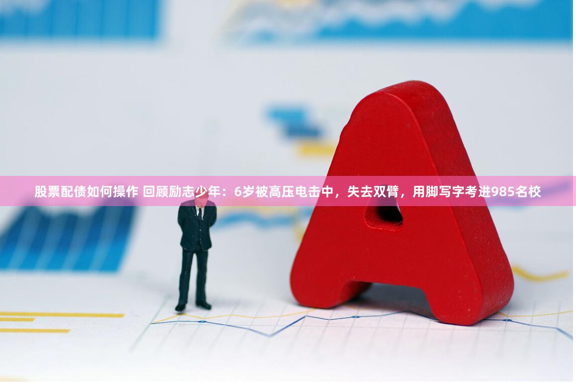 股票配债如何操作 回顾励志少年:6岁被高压电击中,失去双臂,用脚写字考进985名校