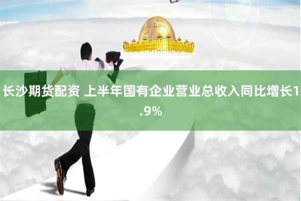 长沙期货配资 上半年国有企业营业总收入同比增长1.9%