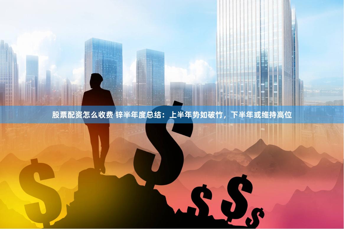 股票配资怎么收费 锌半年度总结:上半年势如破竹,下半年或维持高位