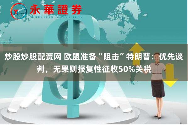 炒股炒股配资网 欧盟准备“阻击”特朗普:优先谈判,无果则报复性征收50%关税