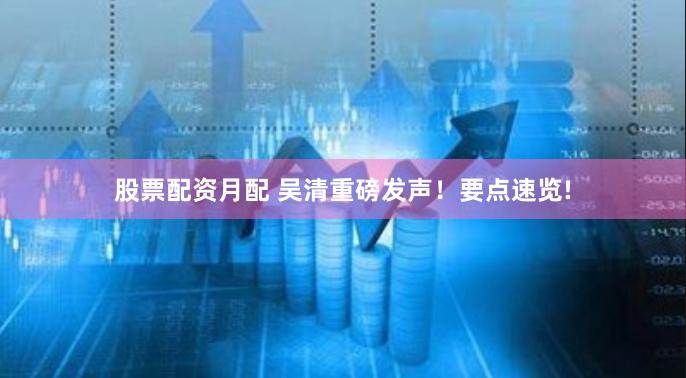 股票配资月配 吴清重磅发声!要点速览!