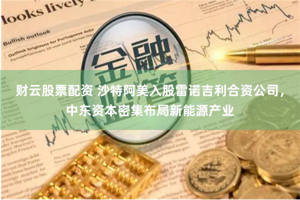 财云股票配资 沙特阿美入股雷诺吉利合资公司,中东资本密集布局新能源产业