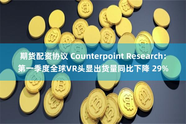 期货配资协议 Counterpoint Research：第一季度全球VR头显出货量同比下降 29%