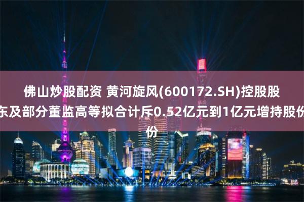 佛山炒股配资 黄河旋风(600172.SH)控股股东及部分董监高等拟合计斥0.52亿元到1亿元增持股份