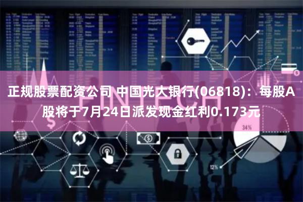 正规股票配资公司 中国光大银行(06818):每股A股将于7月24日派发现金红利0.173元