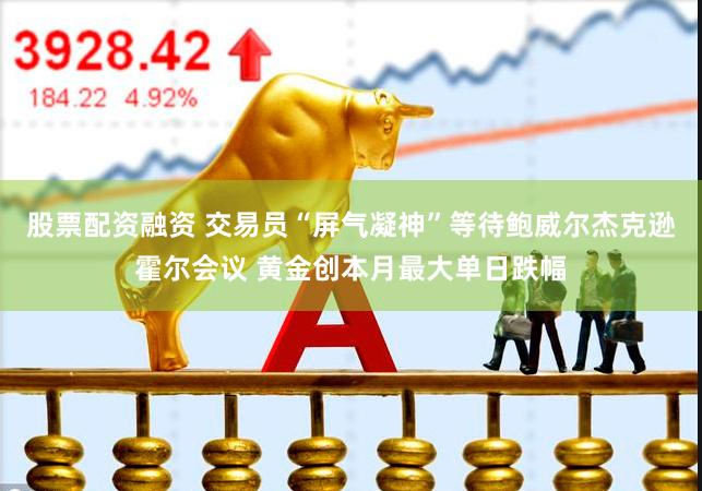 股票配资融资 交易员“屏气凝神”等待鲍威尔杰克逊霍尔会议 黄金创本月最大单日跌幅