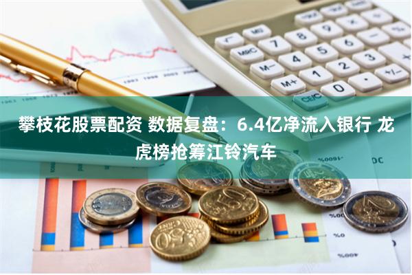 攀枝花股票配资 数据复盘:6.4亿净流入银行 龙虎榜抢筹江铃汽车
