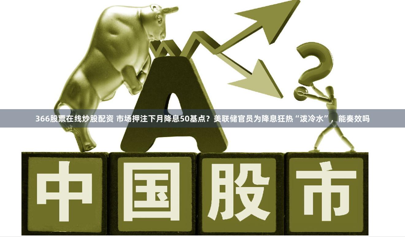 366股票在线炒股配资 市场押注下月降息50基点?美联储官员为降息狂热“泼冷水”,能奏效吗