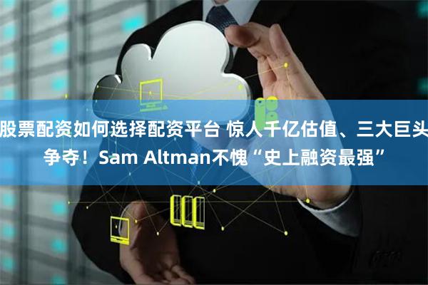 股票配资如何选择配资平台 惊人千亿估值、三大巨头争夺!Sam Altman不愧“史上融资最强”