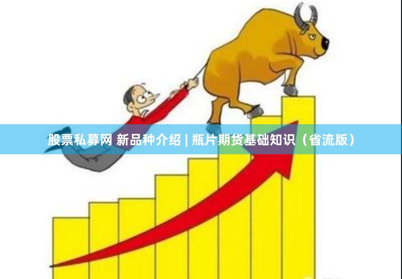 股票私募网 新品种介绍 | 瓶片期货基础知识(省流版)