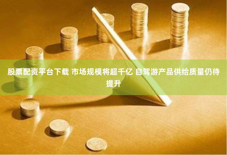 股票配资平台下载 市场规模将超千亿 自驾游产品供给质量仍待提升