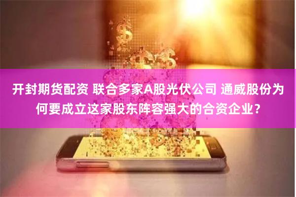 开封期货配资 联合多家A股光伏公司 通威股份为何要成立这家股东阵容强大的合资企业?