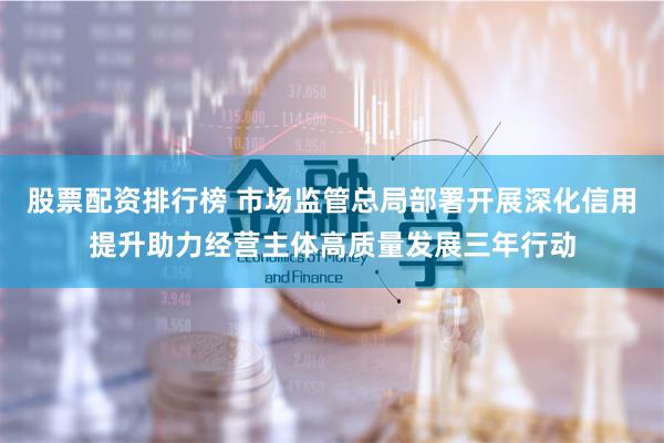 股票配资排行榜 市场监管总局部署开展深化信用提升助力经营主体高质量发展三年行动