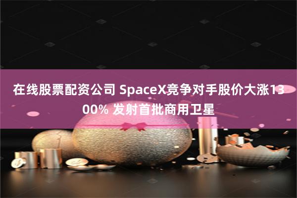 在线股票配资公司 SpaceX竞争对手股价大涨1300% 发射首批商用卫星