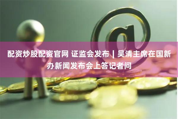 配资炒股配资官网 证监会发布∣吴清主席在国新办新闻发布会上答记者问