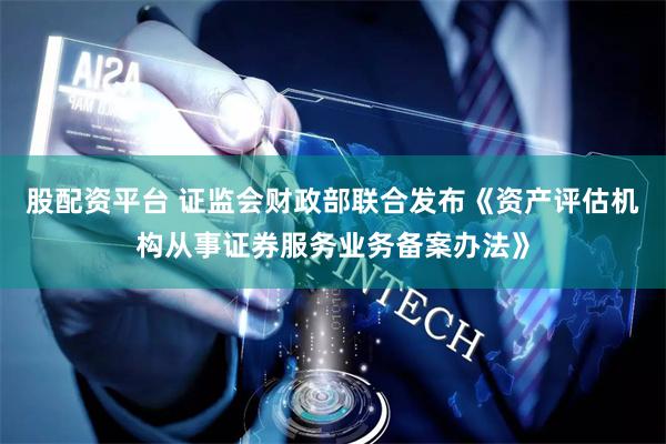 股配资平台 证监会财政部联合发布《资产评估机构从事证券服务业务备案办法》