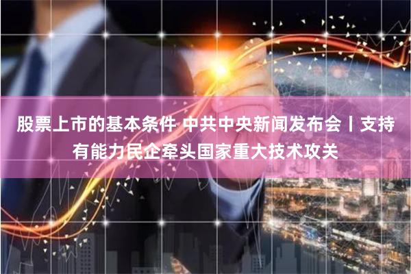 股票上市的基本条件 中共中央新闻发布会丨支持有能力民企牵头国家重大技术攻关
