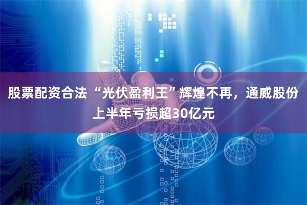 股票配资合法 “光伏盈利王”辉煌不再,通威股份上半年亏损超30亿元