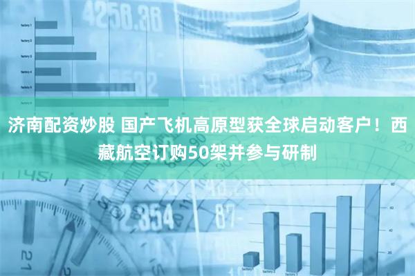 济南配资炒股 国产飞机高原型获全球启动客户！西藏航空订购50架并参与研制
