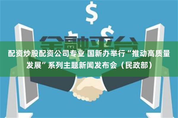 配资炒股配资公司专业 国新办举行“推动高质量发展”系列主题新闻发布会(民政部)