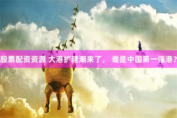 股票配资资源 大港扩建潮来了, 谁是中国第一强港?