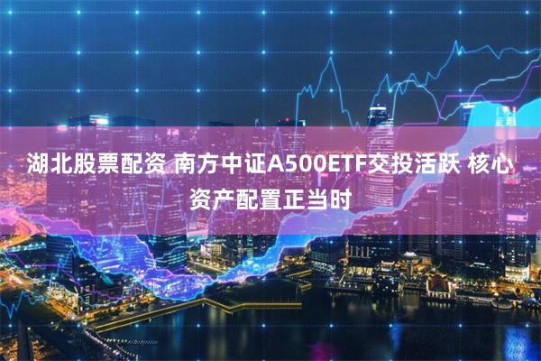 湖北股票配资 南方中证A500ETF交投活跃 核心资产配置正当时