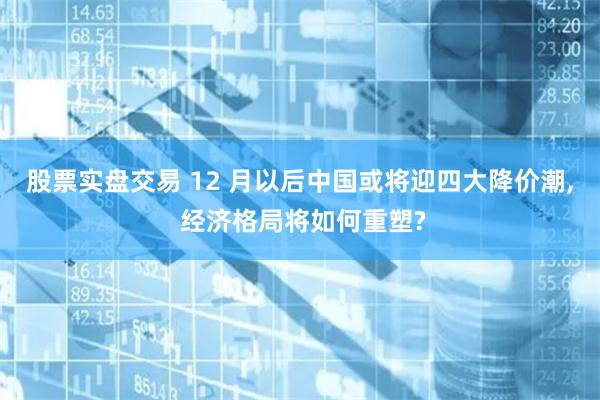 股票实盘交易 12 月以后中国或将迎四大降价潮, 经济格局将如何重塑?