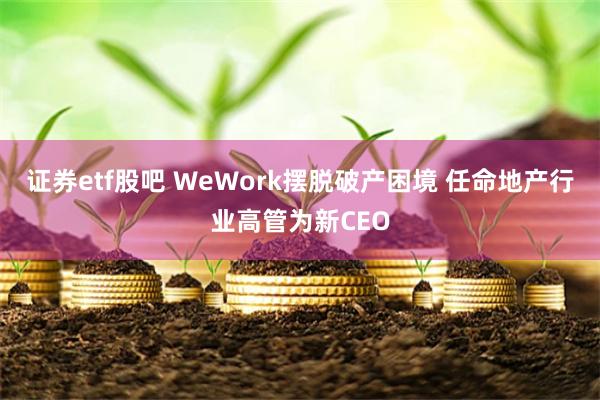 证券etf股吧 WeWork摆脱破产困境 任命地产行业高管为新CEO