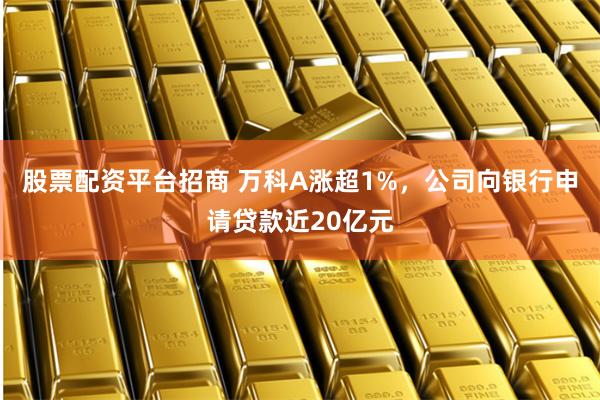 股票配资平台招商 万科A涨超1%，公司向银行申请贷款近20亿元
