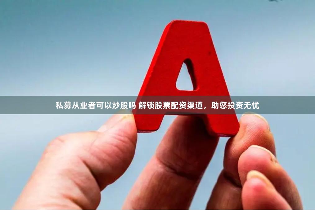私募从业者可以炒股吗 解锁股票配资渠道,助您投资无忧