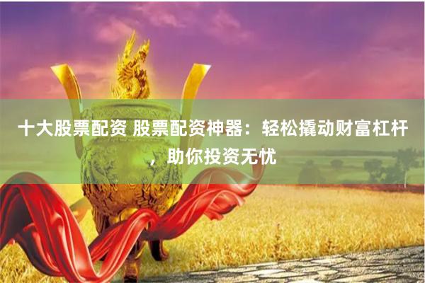 十大股票配资 股票配资神器:轻松撬动财富杠杆,助你投资无忧