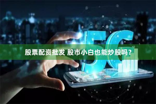股票配资批发 股市小白也能炒股吗?