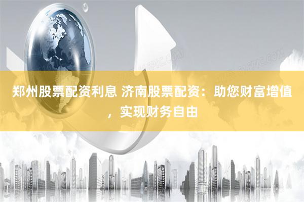 郑州股票配资利息 济南股票配资:助您财富增值,实现财务自由