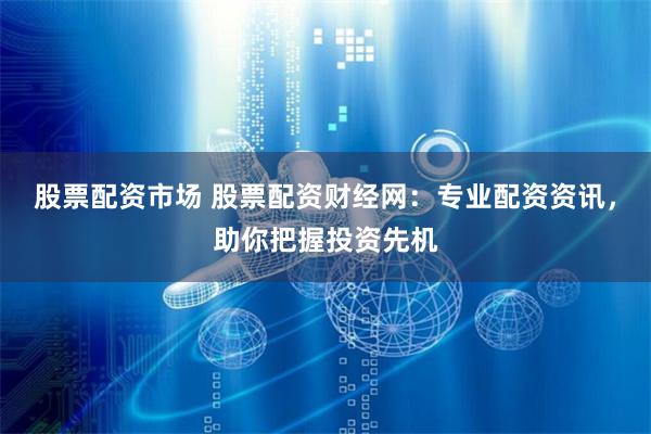 股票配资市场 股票配资财经网：专业配资资讯，助你把握投资先机
