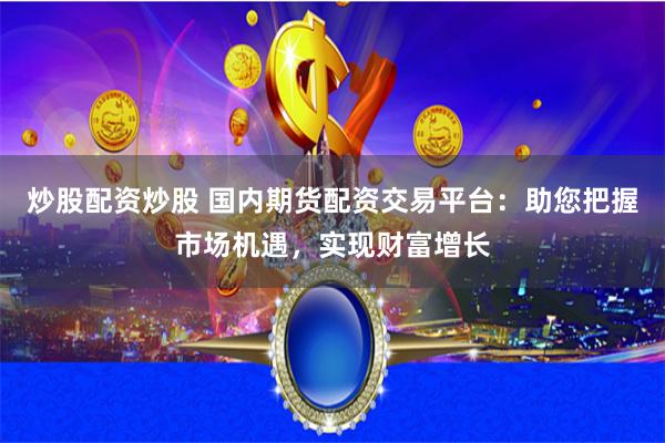 炒股配资炒股 国内期货配资交易平台：助您把握市场机遇，实现财富增长