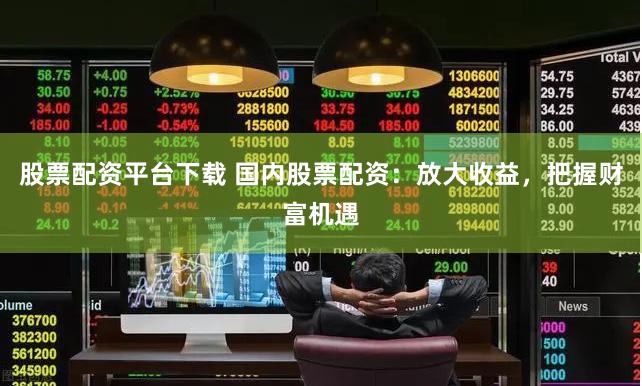 股票配资平台下载 国内股票配资：放大收益，把握财富机遇