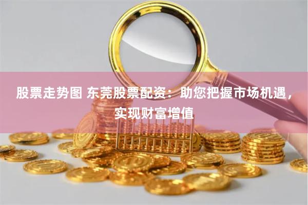 股票走势图 东莞股票配资:助您把握市场机遇,实现财富增值